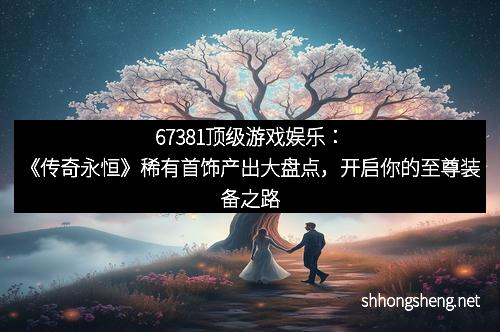 67381顶级游戏娱乐：《传奇永恒》稀有首饰产出大盘点，开启你的至尊装备之路