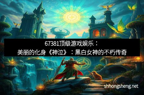 67381顶级游戏娱乐：美丽的化身《神泣》：黑白女神的不朽传奇